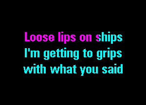 Loose lips on ships

I'm getting to grips
with what you said