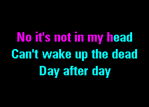 No it's not in my head

Can't wake up the dead
Day after day