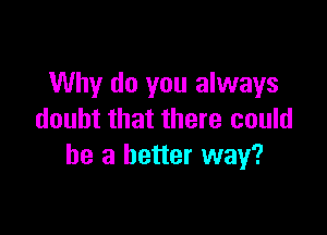 Why do you always

doubt that there could
be a better way?