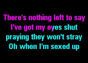 There's nothing left to say
I've got my eyes shut
praying they won't stray
Oh when I'm sexed up