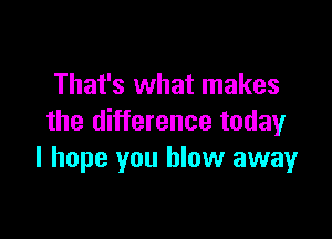 That's what makes

the difference today
I hope you blow away