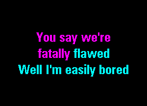 You say we're

fatally flawed
Well I'm easily bored
