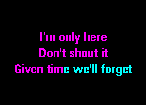 I'm only here

Don't shout it
Given time we'll forget