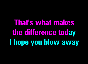 That's what makes

the difference today
I hope you blow away