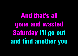 And that's all
gone and wasted

Saturday I'll go out
and find another you