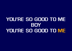 YOU'RE SO GOOD TO ME
BOY
YOU'RE SO GOOD TO ME