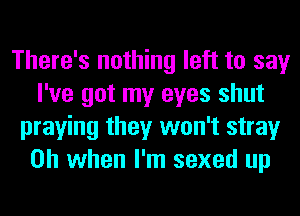 There's nothing left to say
I've got my eyes shut
praying they won't stray
Oh when I'm sexed up