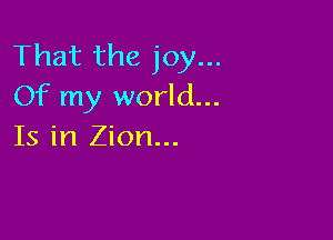 That the joy...
Of my world...

Is in Zion...