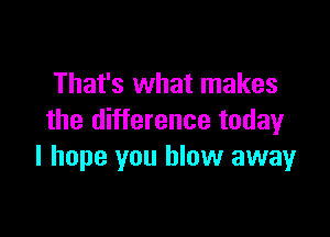 That's what makes

the difference today
I hope you blow away