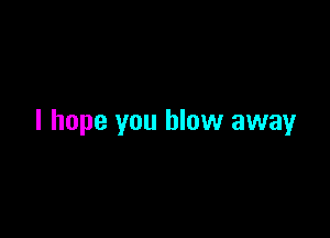 I hope you blow away