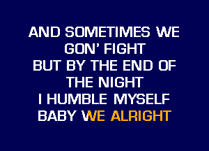 AND SOMETIMES WE
GON' FIGHT
BUT BY THE END OF
THE NIGHT
I HUMBLE MYSELF
BABY WE ALRIGHT

g