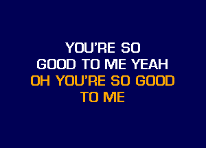 YOU'RE SO
GOOD TO ME YEAH

OH YOU'RE SO GOOD
TO ME