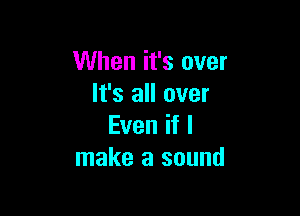 When it's over
It's all over

Even if I
make a sound