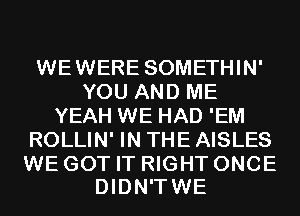 WEWERE SOMETHIN'
YOU AND ME
YEAH WE HAD 'EM
ROLLIN' IN THE AISLES

WE GOT IT RIGHT ONCE
DIDN'TWE