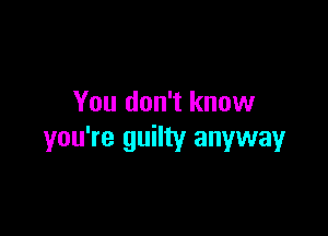 You don't know

you're guilty anyway