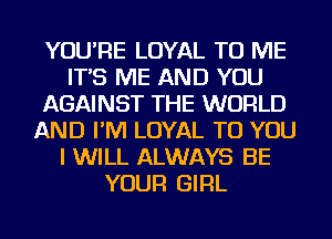 YOU'RE LOYAL TO ME
IT'S ME AND YOU
AGAINST THE WORLD
AND I'M LOYAL TO YOU
I WILL ALWAYS BE
YOUR GIRL