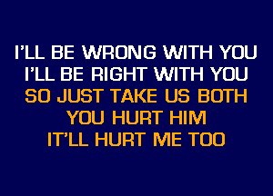 I'LL BE WRONG WITH YOU
I'LL BE RIGHT WITH YOU
SO JUST TAKE US BOTH

YOU HURT HIM
IT'LL HURT ME TOO