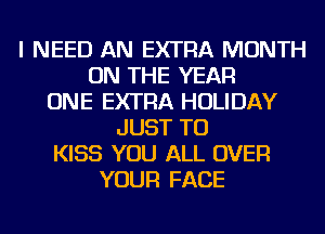 I NEED AN EXTRA MONTH
ON THE YEAR
ONE EXTRA HOLIDAY
JUST TO
KISS YOU ALL OVER
YOUR FACE