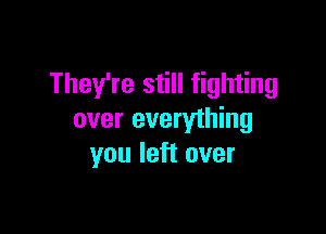 They're still fighting

over everything
you left over