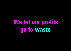 We let our profits

go to waste