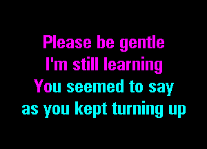 Please be gentle
I'm still learning

You seemed to say
as you kept turning up