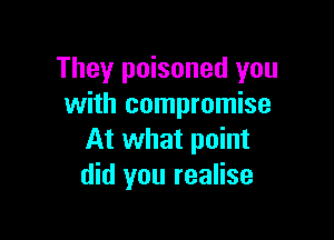 They poisoned you
with compromise

At what point
did you realise