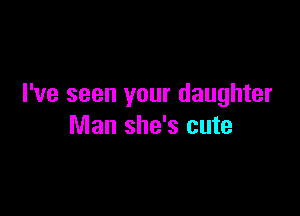 I've seen your daughter

Man she's cute