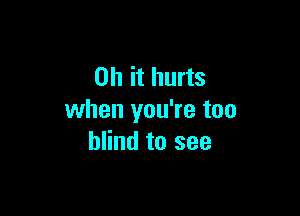 Oh it hurts

when you're too
blind to see