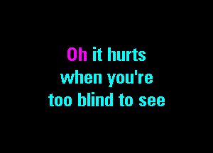 Oh it hurts

when you're
too blind to see