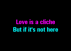 Love is a cliche

But if it's not here