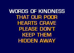 WORDS OF KINDNESS
THAT OUR POOR
HEARTS CRAVE

PLEASE DON'T
KEEP THEM
HIDDEN AWAY

g
