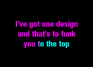 I've got one design

and that's to funk
you to the top