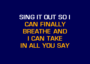 SING IT OUT SUI
CAN FINALLY
BREATHE AND

I CAN TAKE
IN ALL YOU SAY