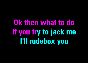 Ok then what to do

If you try to jack me
I'll rudebox you