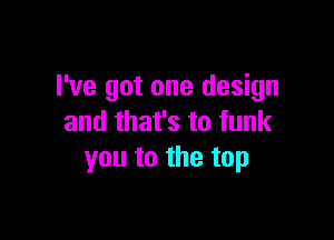 I've got one design

and that's to funk
you to the top