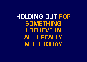 HOLDING OUT FOR
SOMETHING
I BELIEVE IN

ALL I REALLY
NEED TODAY