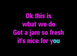 Ok this is
what we do

Got a jam so fresh
it's nice for you