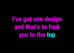 I've got one design

and that's to funk
you to the top