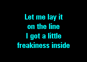 Let me lay it
on the line

I got a little
freakiness inside