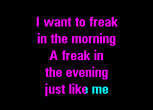 I want to freak
in the morning

A freak in
the evening
just like me