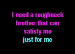 I need a roughneck
brother that can

satisfy me
just for me