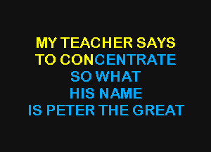 MY TEACHER SAYS
TO CONCENTRATE
SO WHAT
HIS NAME
IS PETER THE GREAT

g