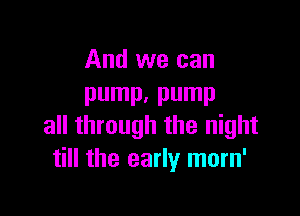 And we can
pump. pump

all through the night
till the early morn'