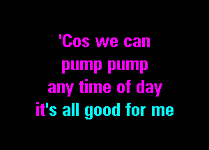 'Cos we can
pump pump

any time of day
it's all good for me