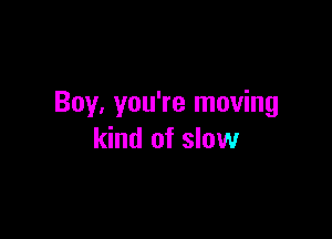 Boy, you're moving

kind of slow