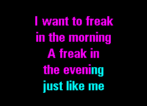 I want to freak
in the morning

A freak in
the evening
just like me