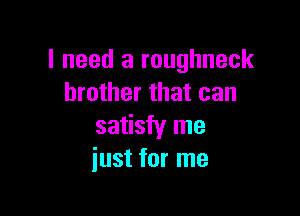 I need a roughneck
brother that can

satisfy me
just for me