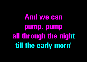 And we can
pump. pump

all through the night
till the early morn'