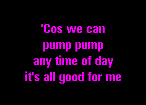 'Cos we can
pump pump

any time of day
it's all good for me