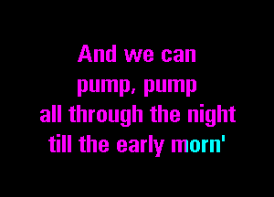 And we can
pump. pump

all through the night
till the early morn'